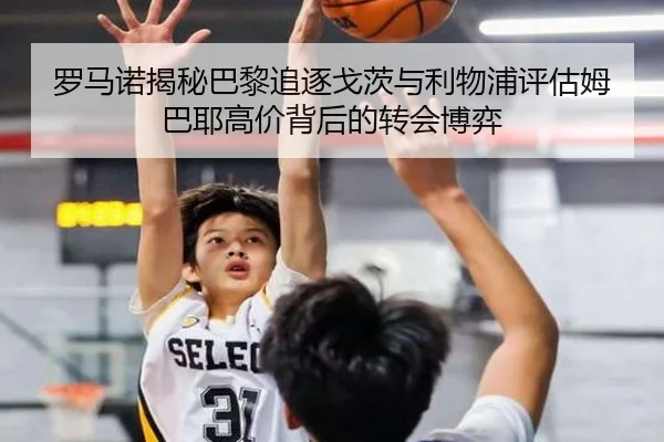 罗马诺揭秘巴黎追逐戈茨与利物浦评估姆巴耶高价背后的转会博弈