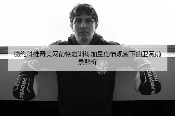 德约科维奇美网前恢复训练加量伤情观察下的卫冕前景解析